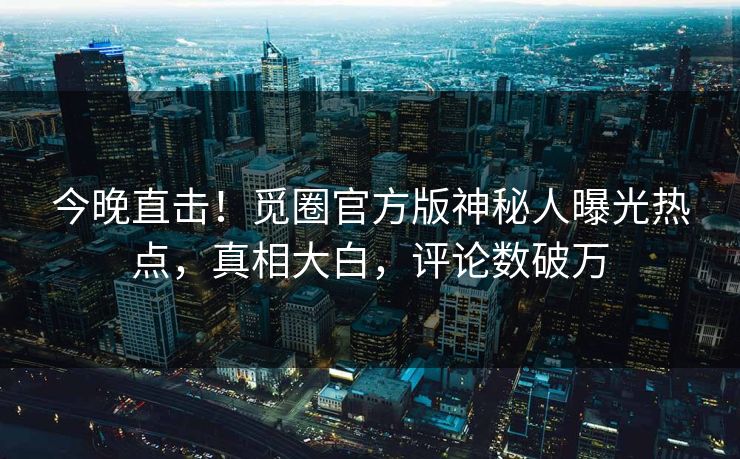 今晚直击！觅圈官方版神秘人曝光热点，真相大白，评论数破万