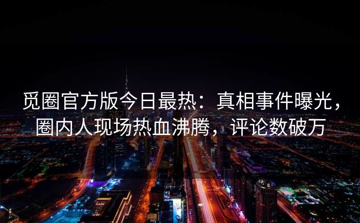 觅圈官方版今日最热：真相事件曝光，圈内人现场热血沸腾，评论数破万
