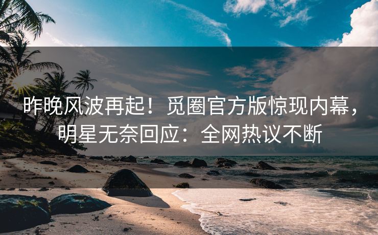 昨晚风波再起！觅圈官方版惊现内幕，明星无奈回应：全网热议不断