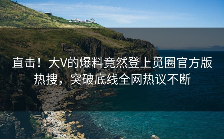 直击！大V的爆料竟然登上觅圈官方版热搜，突破底线全网热议不断