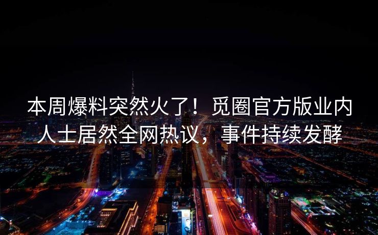 本周爆料突然火了！觅圈官方版业内人士居然全网热议，事件持续发酵