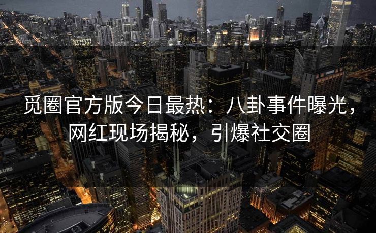 觅圈官方版今日最热：八卦事件曝光，网红现场揭秘，引爆社交圈