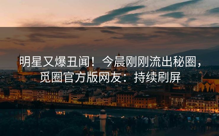 明星又爆丑闻！今晨刚刚流出秘圈，觅圈官方版网友：持续刷屏
