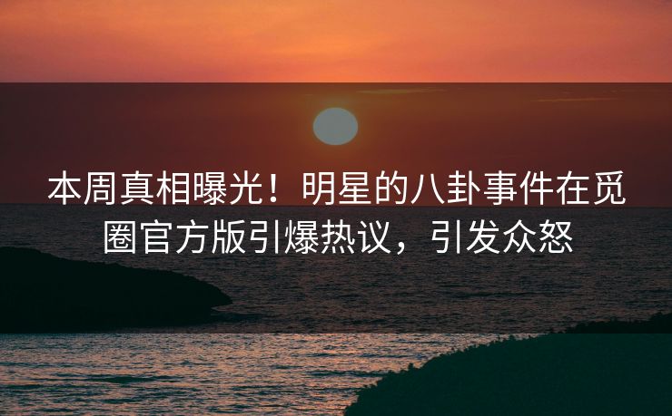 本周真相曝光！明星的八卦事件在觅圈官方版引爆热议，引发众怒