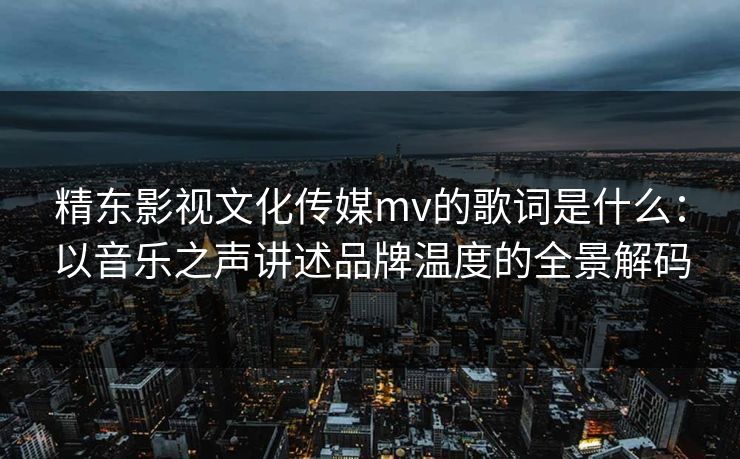 精东影视文化传媒mv的歌词是什么：以音乐之声讲述品牌温度的全景解码