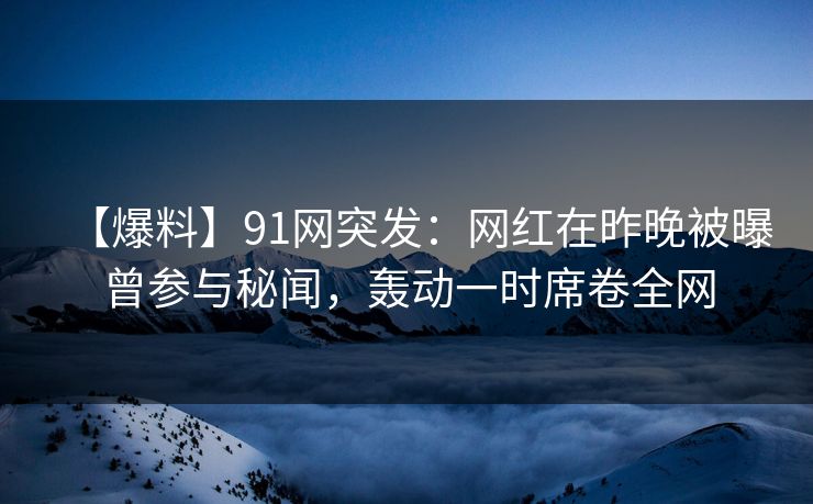【爆料】91网突发：网红在昨晚被曝曾参与秘闻，轰动一时席卷全网