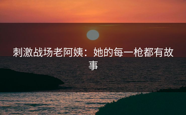 刺激战场老阿姨：她的每一枪都有故事