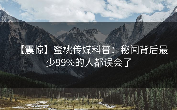 【震惊】蜜桃传媒科普：秘闻背后最少99%的人都误会了
