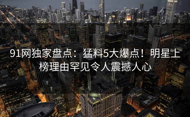 91网独家盘点：猛料5大爆点！明星上榜理由罕见令人震撼人心