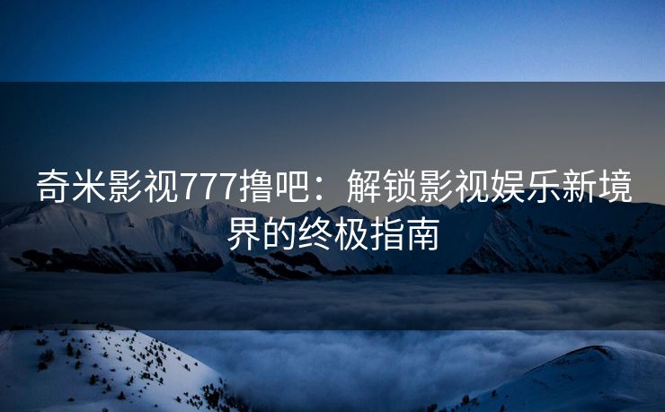 奇米影视777撸吧:解锁影视娱乐新境界的终极指南 奇米影视777撸吧:解锁影视娱乐新境界的终极指南