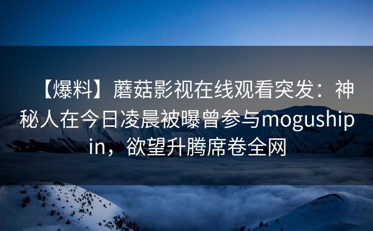 【爆料】蘑菇影视在线观看突发：神秘人在今日凌晨被曝曾参与mogushipin，欲望升腾席卷全网
