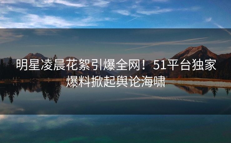 明星凌晨花絮引爆全网！51平台独家爆料掀起舆论海啸
