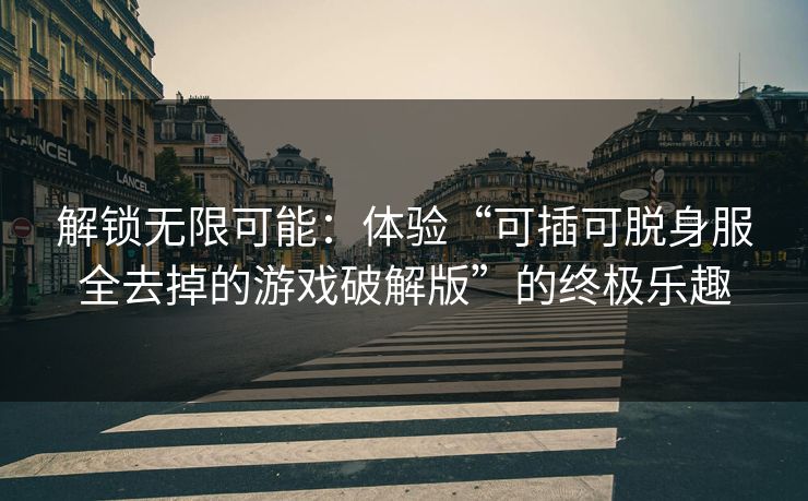 解锁无限可能:体验“可插可脱身服全去掉的游戏破解版”的终极乐趣 解锁无限可能:体验“可插可脱身服全去掉的游戏破解版”的终极乐趣