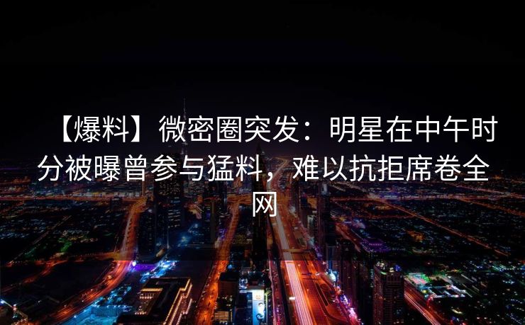 【爆料】微密圈突发:明星在中午时分被曝曾参与猛料,难以抗拒席卷全网 【爆料】微密圈突发:明星在中午时分被曝曾参与猛料,难以抗拒席卷全网
