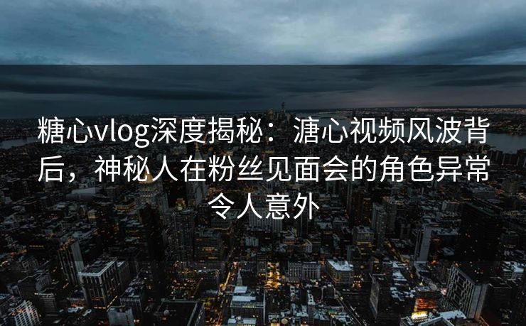 糖心vlog深度揭秘:溏心视频风波背后,神秘人在粉丝见面会的角色异常令人意外 糖心vlog深度揭秘:溏心视频风波背后,神秘人在粉丝见面会的角色异常令人意外