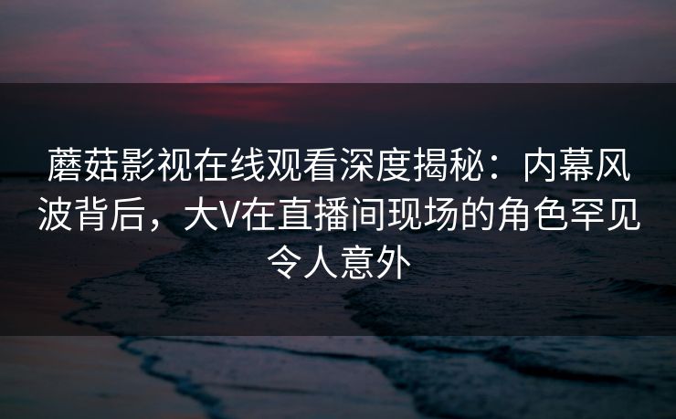 蘑菇影视在线观看深度揭秘：内幕风波背后，大V在直播间现场的角色罕见令人意外