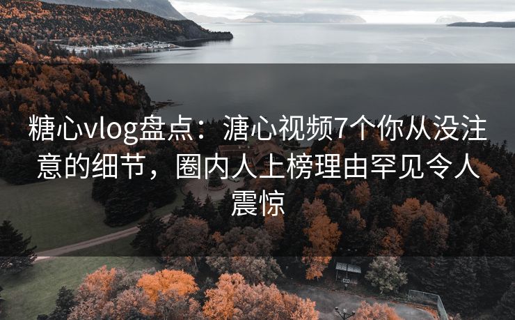 糖心vlog盘点：溏心视频7个你从没注意的细节，圈内人上榜理由罕见令人震惊