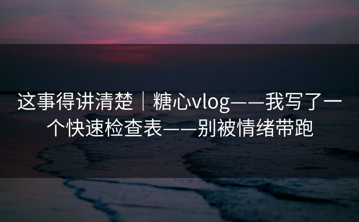 这事得讲清楚｜糖心vlog——我写了一个快速检查表——别被情绪带跑
