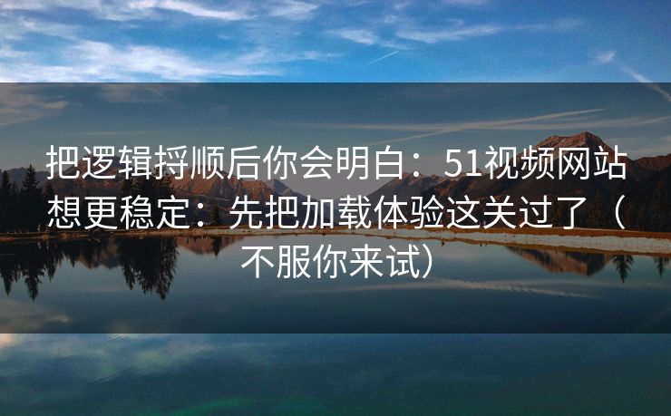 把逻辑捋顺后你会明白：51视频网站想更稳定：先把加载体验这关过了（不服你来试）