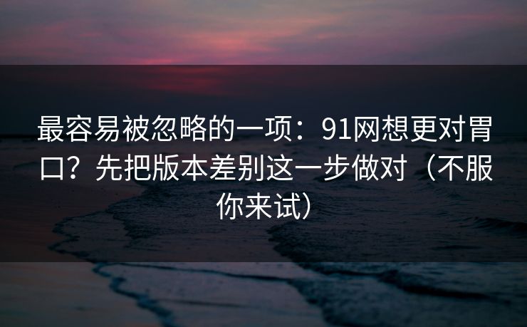 最容易被忽略的一项:91网想更对胃口?先把版本差别这一步做对(不服你来试) 最容易被忽略的一项:91网想更对胃口?先把版本差别这一步做对(不服你来试)