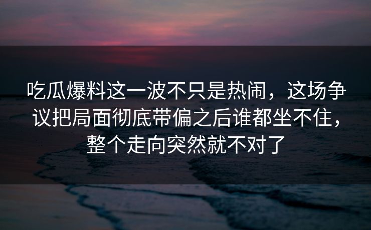 吃瓜爆料这一波不只是热闹,这场争议把局面彻底带偏之后谁都坐不住,整个走向突然就不对了 吃瓜爆料这一波不只是热闹,这场争议把局面彻底带偏之后谁都坐不住,整个走向突然就不对了
